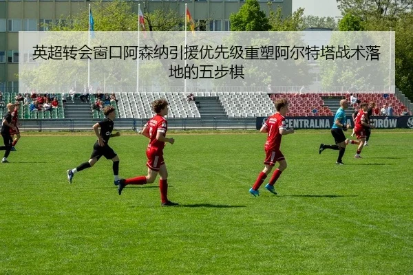 英超转会窗口阿森纳引援优先级重塑阿尔特塔战术落地的五步棋